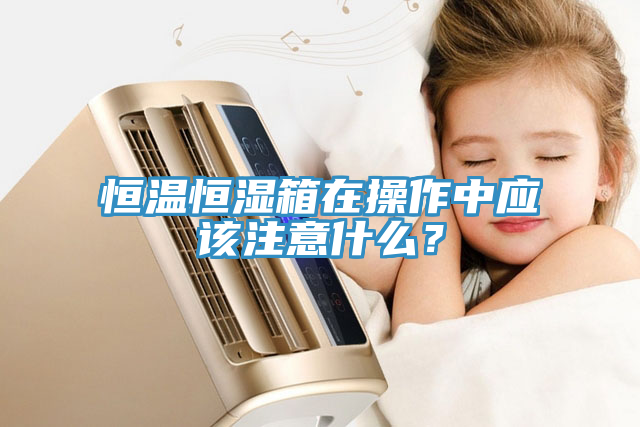 恒溫恒濕箱在操作中應該注意什麽？